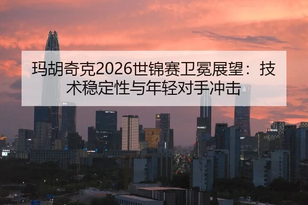 玛胡奇克2026世锦赛卫冕展望：技术稳定性与年轻对手冲击 | hth