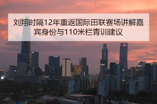 刘翔时隔12年重返国际田联赛场讲解嘉宾身份与110米栏青训建议 | hth